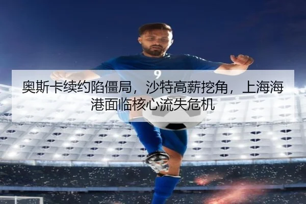 奥斯卡续约陷僵局，沙特高薪挖角，上海海港面临核心流失危机