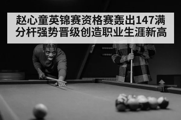 赵心童英锦赛资格赛轰出147满分杆强势晋级创造职业生涯新高