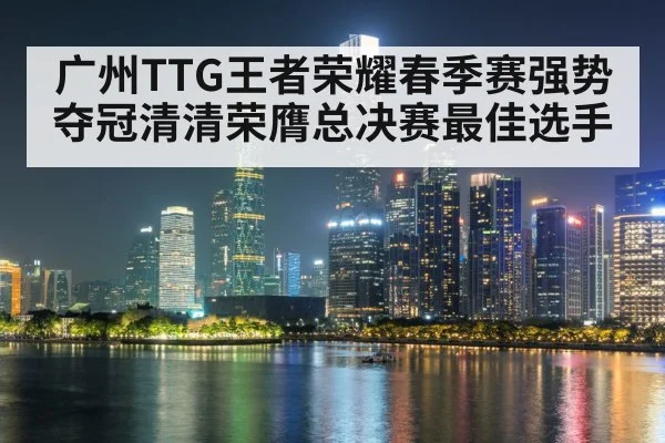 广州TTG王者荣耀春季赛强势夺冠清清荣膺总决赛最佳选手